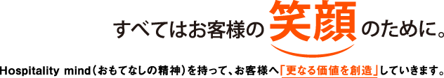 すべてはお客様の笑顔のために。Hospitality mind（おもてなしの精神）を持って、お客様へ「更なる価値を創造」していきます。